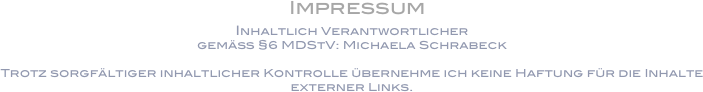  Impressum
Inhaltlich Verantwortlicher
gemäß §6 MDStV: Michaela Schrabeck

Trotz sorgfältiger inhaltlicher Kontrolle übernehme ich keine Haftung für die Inhalte externer Links.