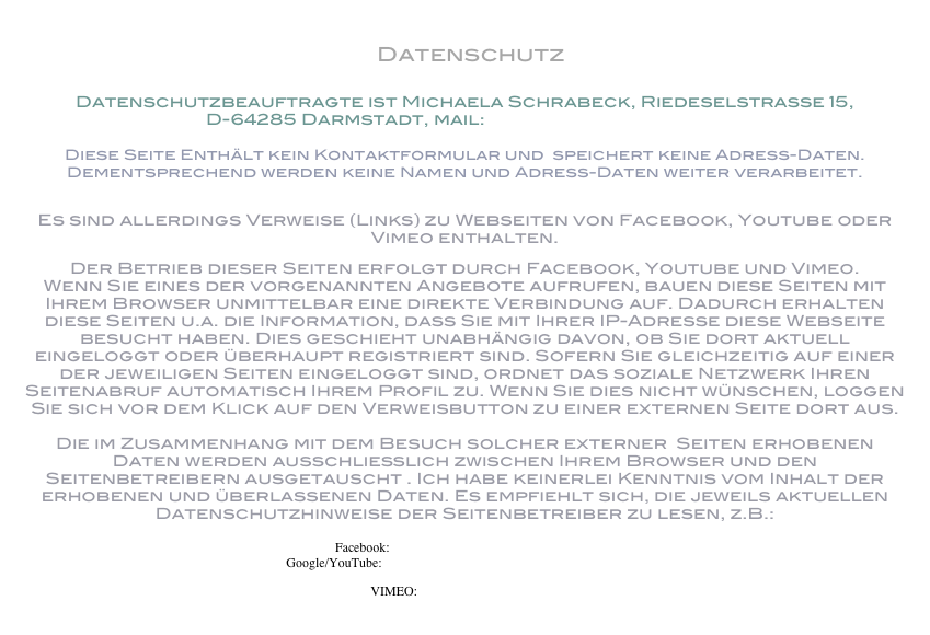  Datenschutz

Datenschutzbeauftragte ist Michaela Schrabeck, Riedeselstrasse 15, 
D-64285 Darmstadt, mail: m.schrabeck@me.com

Diese Seite Enthält kein Kontaktformular und  speichert keine Adress-Daten. Dementsprechend werden keine Namen und Adress-Daten weiter verarbeitet. 

Es sind allerdings Verweise (Links) zu Webseiten von Facebook, Youtube oder Vimeo enthalten. 
Der Betrieb dieser Seiten erfolgt durch Facebook, Youtube und Vimeo. Wenn Sie eines der vorgenannten Angebote aufrufen, bauen diese Seiten mit Ihrem Browser unmittelbar eine direkte Verbindung auf. Dadurch erhalten diese Seiten u.a. die Information, dass Sie mit Ihrer IP-Adresse diese Webseite besucht haben. Dies geschieht unabhängig davon, ob Sie dort aktuell eingeloggt oder überhaupt registriert sind. Sofern Sie gleichzeitig auf einer der jeweiligen Seiten eingeloggt sind, ordnet das soziale Netzwerk Ihren Seitenabruf automatisch Ihrem Profil zu. Wenn Sie dies nicht wünschen, loggen Sie sich vor dem Klick auf den Verweisbutton zu einer externen Seite dort aus.  Die im Zusammenhang mit dem Besuch solcher externer  Seiten erhobenen Daten werden ausschließlich zwischen Ihrem Browser und den Seitenbetreibern ausgetauscht . Ich habe keinerlei Kenntnis vom Inhalt der erhobenen und überlassenen Daten. Es empfiehlt sich, die jeweils aktuellen Datenschutzhinweise der Seitenbetreiber zu lesen, z.B.:   Facebook: https://www.facebook.com/policy.php Google/YouTube: https://www.google.com/intl/de/policies/privacy/
VIMEO: https://vimeo.com/privacy
 